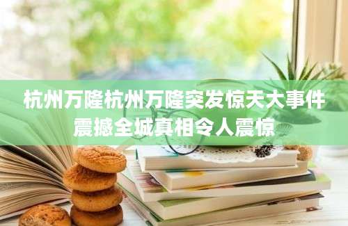 杭州万隆杭州万隆突发惊天大事件震撼全城真相令人震惊