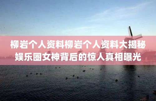 柳岩个人资料柳岩个人资料大揭秘娱乐圈女神背后的惊人真相曝光
