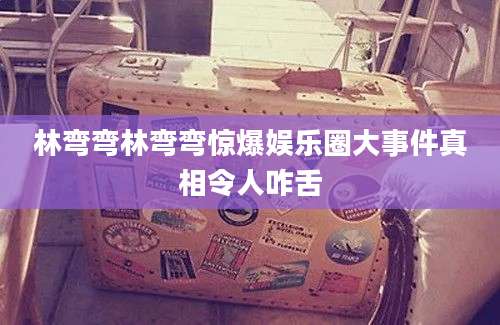 林弯弯林弯弯惊爆娱乐圈大事件真相令人咋舌