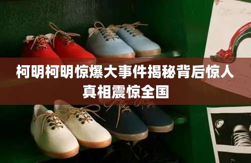 柯明柯明惊爆大事件揭秘背后惊人真相震惊全国