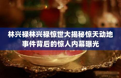 林兴禄林兴禄惊世大揭秘惊天动地事件背后的惊人内幕曝光