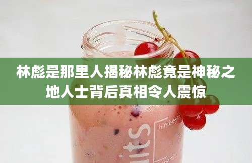 林彪是那里人揭秘林彪竟是神秘之地人士背后真相令人震惊