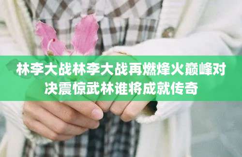 林李大战林李大战再燃烽火巅峰对决震惊武林谁将成就传奇