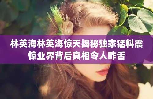 林英海林英海惊天揭秘独家猛料震惊业界背后真相令人咋舌