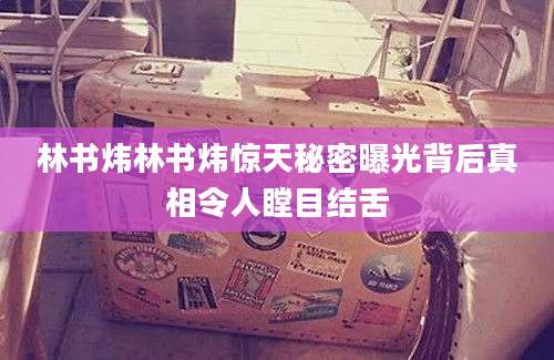 林书炜林书炜惊天秘密曝光背后真相令人瞠目结舌
