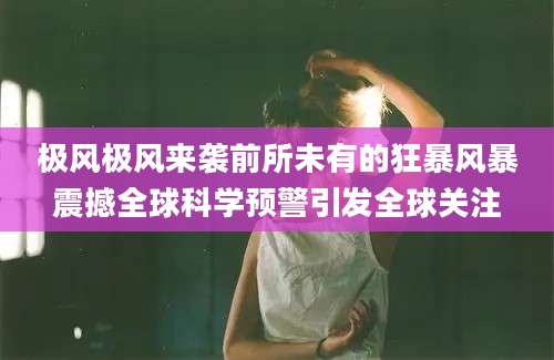 极风极风来袭前所未有的狂暴风暴震撼全球科学预警引发全球关注
