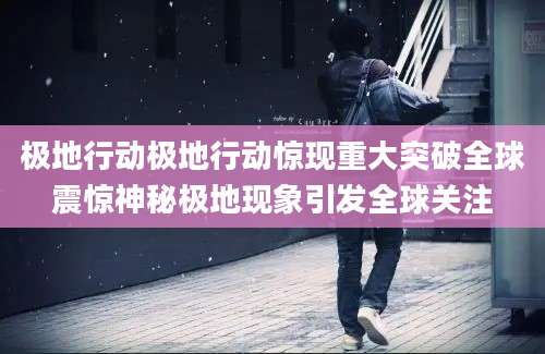 极地行动极地行动惊现重大突破全球震惊神秘极地现象引发全球关注