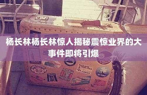杨长林杨长林惊人揭秘震惊业界的大事件即将引爆