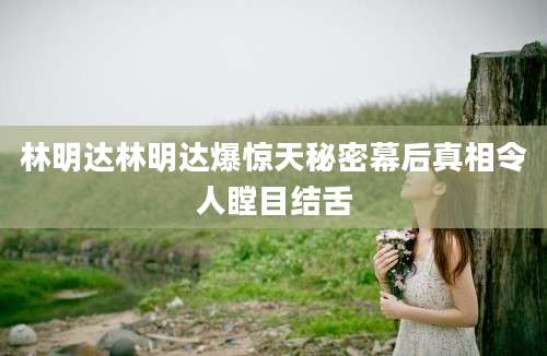 林明达林明达爆惊天秘密幕后真相令人瞠目结舌