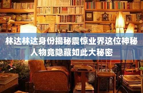 林达林达身份揭秘震惊业界这位神秘人物竟隐藏如此大秘密
