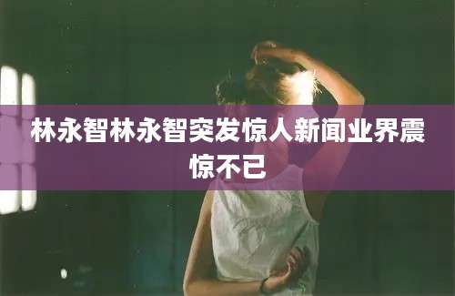 林永智林永智突发惊人新闻业界震惊不已