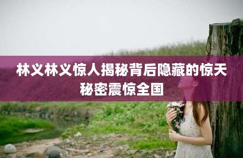林义林义惊人揭秘背后隐藏的惊天秘密震惊全国