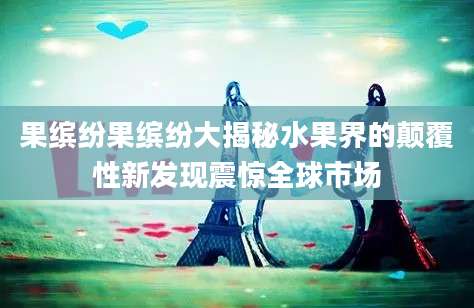 果缤纷果缤纷大揭秘水果界的颠覆性新发现震惊全球市场