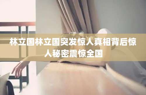 林立国林立国突发惊人真相背后惊人秘密震惊全国