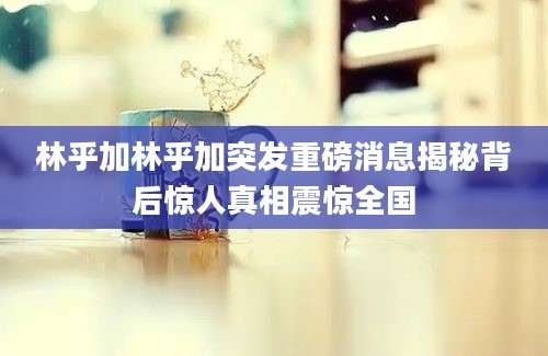 林乎加林乎加突发重磅消息揭秘背后惊人真相震惊全国