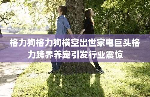 格力狗格力狗横空出世家电巨头格力跨界养宠引发行业震惊