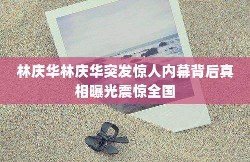 林庆华林庆华突发惊人内幕背后真相曝光震惊全国