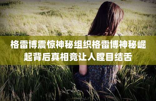 格雷博震惊神秘组织格雷博神秘崛起背后真相竟让人瞠目结舌