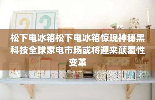 松下电冰箱松下电冰箱惊现神秘黑科技全球家电市场或将迎来颠覆性变革