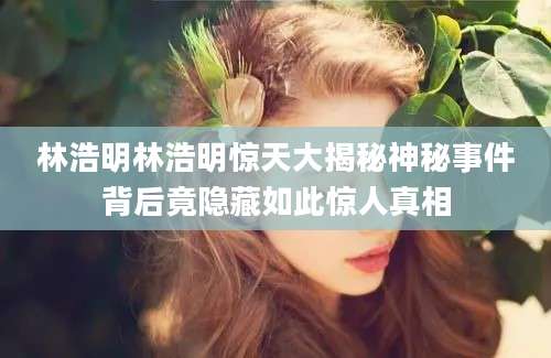 林浩明林浩明惊天大揭秘神秘事件背后竟隐藏如此惊人真相