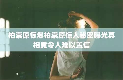 柏崇原惊爆柏崇原惊人秘密曝光真相竟令人难以置信