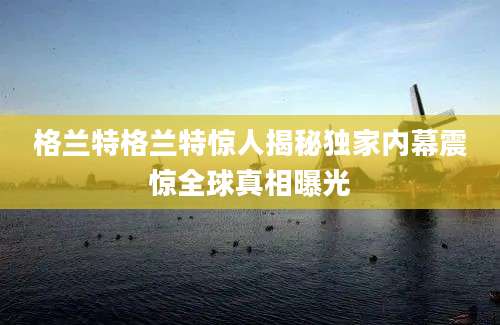 格兰特格兰特惊人揭秘独家内幕震惊全球真相曝光