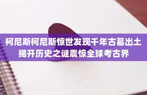 柯尼斯柯尼斯惊世发现千年古墓出土揭开历史之谜震惊全球考古界