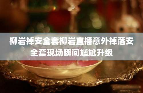 柳岩掉安全套柳岩直播意外掉落安全套现场瞬间尴尬升级