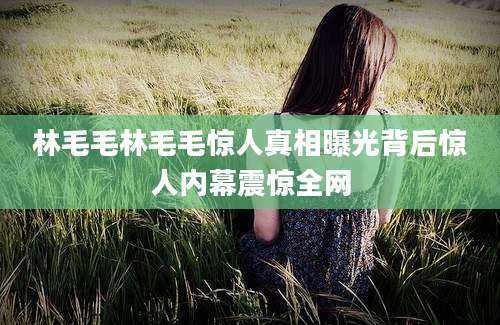 林毛毛林毛毛惊人真相曝光背后惊人内幕震惊全网
