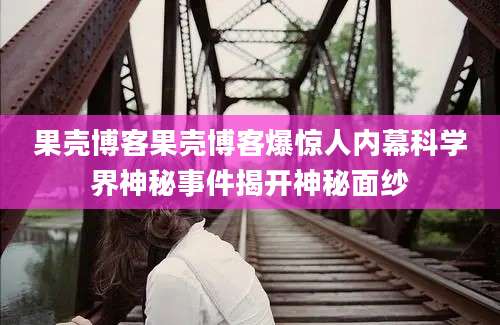 果壳博客果壳博客爆惊人内幕科学界神秘事件揭开神秘面纱