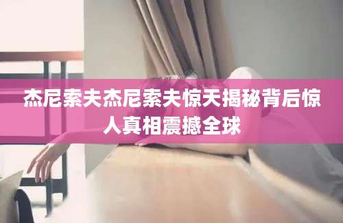 杰尼索夫杰尼索夫惊天揭秘背后惊人真相震撼全球