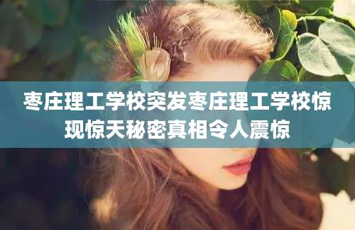 枣庄理工学校突发枣庄理工学校惊现惊天秘密真相令人震惊