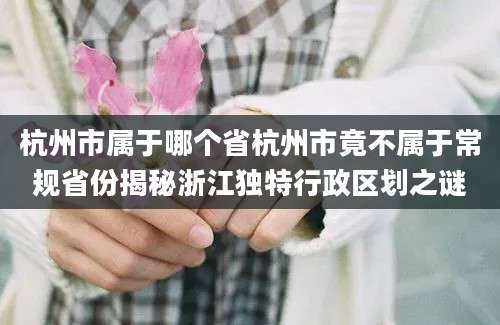 杭州市属于哪个省杭州市竟不属于常规省份揭秘浙江独特行政区划之谜