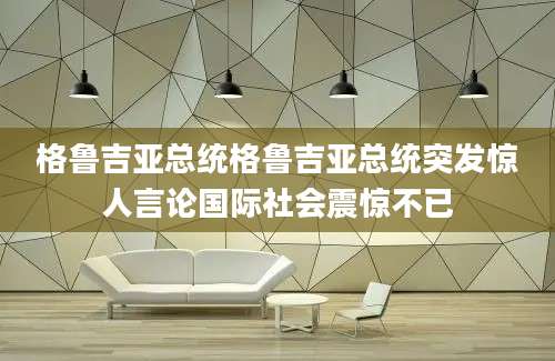 格鲁吉亚总统格鲁吉亚总统突发惊人言论国际社会震惊不已