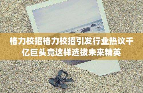 格力校招格力校招引发行业热议千亿巨头竟这样选拔未来精英