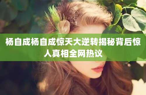 杨自成杨自成惊天大逆转揭秘背后惊人真相全网热议