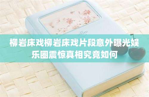柳岩床戏柳岩床戏片段意外曝光娱乐圈震惊真相究竟如何