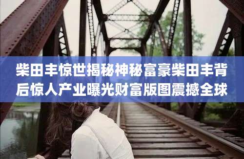 柴田丰惊世揭秘神秘富豪柴田丰背后惊人产业曝光财富版图震撼全球