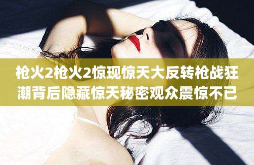 枪火2枪火2惊现惊天大反转枪战狂潮背后隐藏惊天秘密观众震惊不已