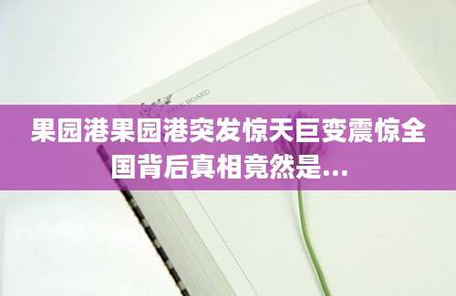 果园港果园港突发惊天巨变震惊全国背后真相竟然是...