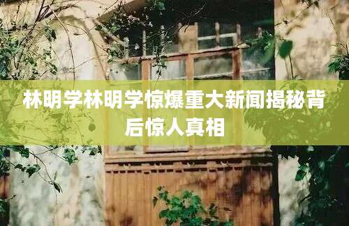 林明学林明学惊爆重大新闻揭秘背后惊人真相