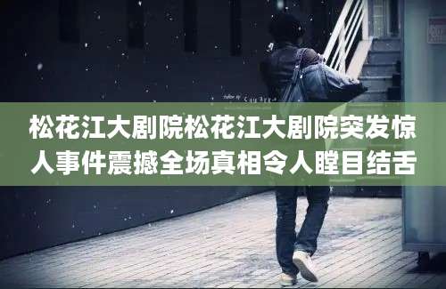 松花江大剧院松花江大剧院突发惊人事件震撼全场真相令人瞠目结舌