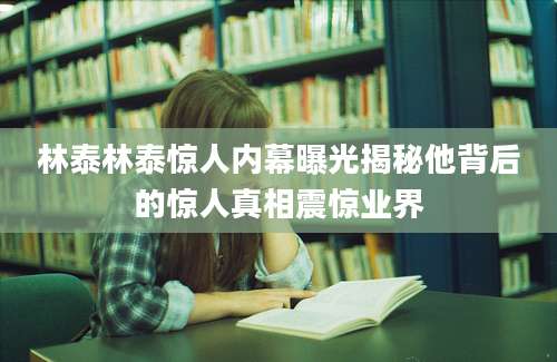 林泰林泰惊人内幕曝光揭秘他背后的惊人真相震惊业界