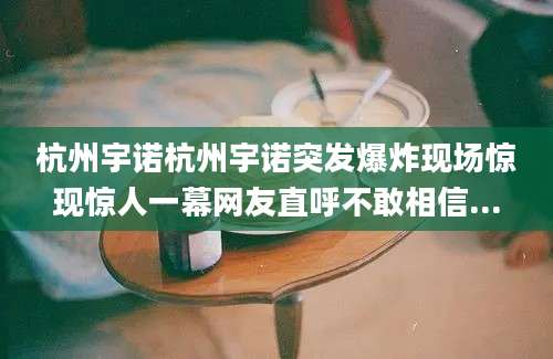 杭州宇诺杭州宇诺突发爆炸现场惊现惊人一幕网友直呼不敢相信...