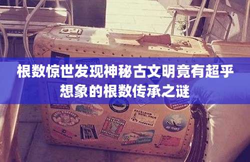 根数惊世发现神秘古文明竟有超乎想象的根数传承之谜