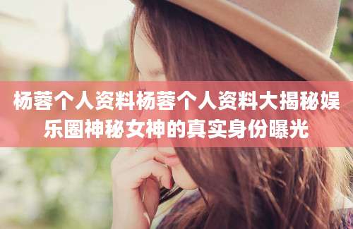 杨蓉个人资料杨蓉个人资料大揭秘娱乐圈神秘女神的真实身份曝光