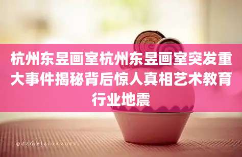 杭州东昱画室杭州东昱画室突发重大事件揭秘背后惊人真相艺术教育行业地震