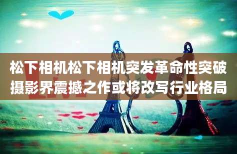 松下相机松下相机突发革命性突破摄影界震撼之作或将改写行业格局
