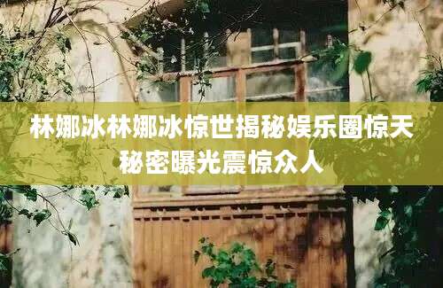林娜冰林娜冰惊世揭秘娱乐圈惊天秘密曝光震惊众人