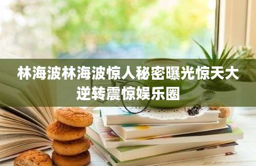 林海波林海波惊人秘密曝光惊天大逆转震惊娱乐圈